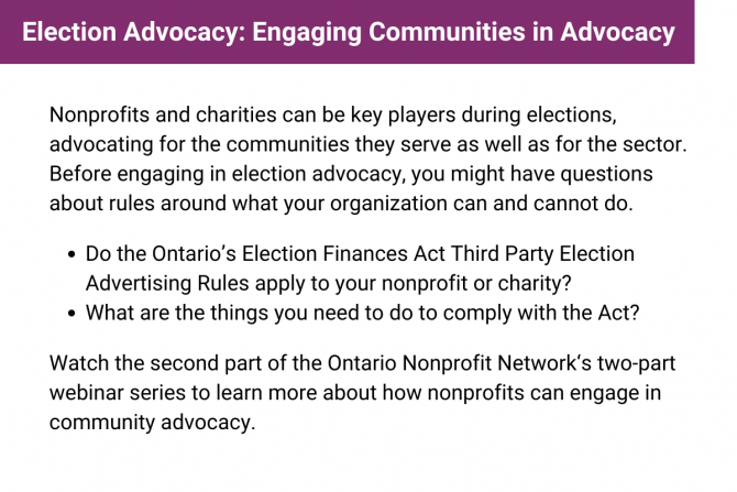Nonprofits and charities can be key players during elections, advocating for the communities they serve as well as for the sector. Before engaging in election advocacy, you might have questions about rules around what your organization can and cannot do. Watch the second part of the Ontario Nonprofit Network‘s two-part webinar series to learn more about how nonprofits can engage in community advocacy.
