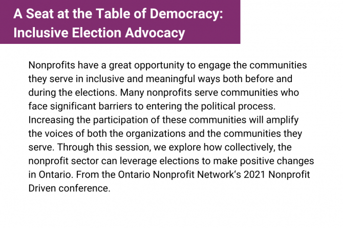 Nonprofits have a great opportunity to engage the communities they serve in inclusive and meaningful ways both before and during the elections. Through this session, we explore how collectively, the nonprofit sector can leverage elections to make positive changes in Ontario. From the Ontario Nonprofit Network‘s 2021 Nonprofit Driven conference.